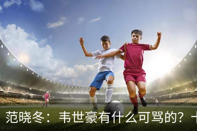 范晓冬：韦世豪有什么可骂的？十恶不赦吗？球迷发泄想看人出丑